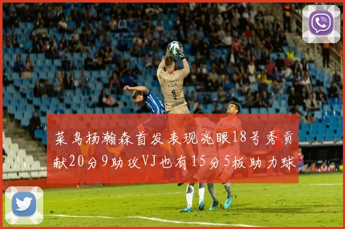 菜鸟杨瀚森首发表现亮眼18号秀贡献20分9助攻VJ也有15分5板助力球队