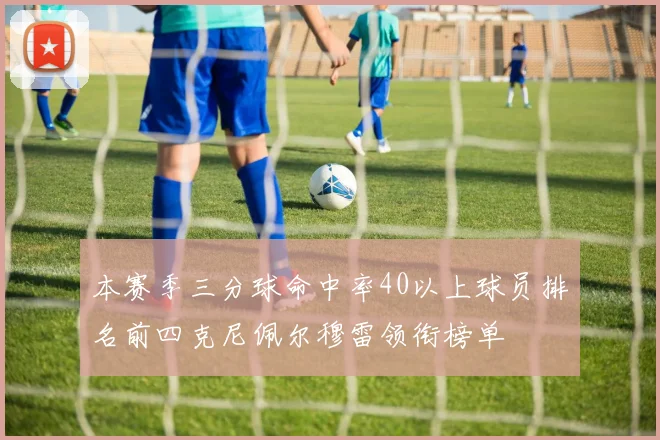 本赛季三分球命中率40以上球员排名前四克尼佩尔穆雷领衔榜单