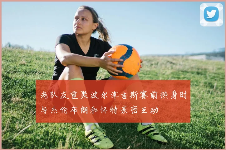 老队友重聚波尔津吉斯赛前热身时与杰伦布朗和怀特亲密互动