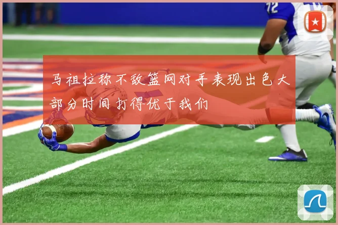 马祖拉称不敌篮网对手表现出色大部分时间打得优于我们
