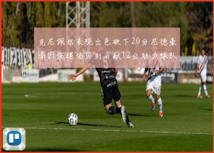 克尼佩尔表现出色砍下20分尼德豪泽因伤退场贝利贡献12分助力球队