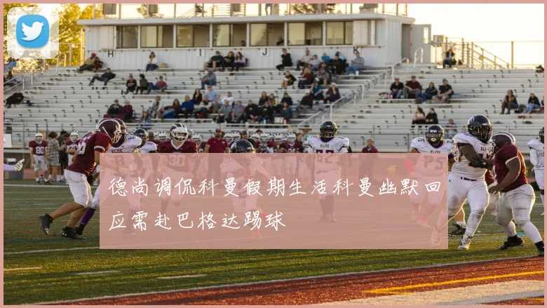 德尚调侃科曼假期生活科曼幽默回应需赴巴格达踢球