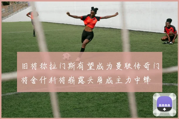 旧将称拉门斯有望成为曼联传奇门将舍什科将崭露头角成主力中锋