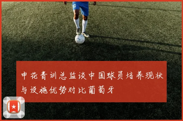 申花青训总监谈中国球员培养现状与设施优势对比葡萄牙