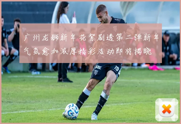 广州龙狮新年花絮剧透第二弹新年气氛愈加浓厚精彩活动即将揭晓