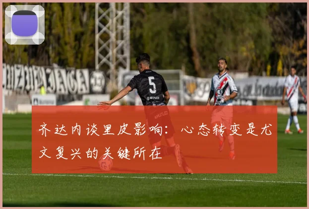 齐达内谈里皮影响：心态转变是尤文复兴的关键所在