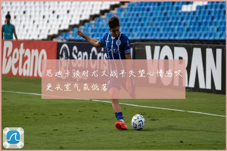 恩迪卡谈对尤文战平失望心情感叹更衣室气氛低落