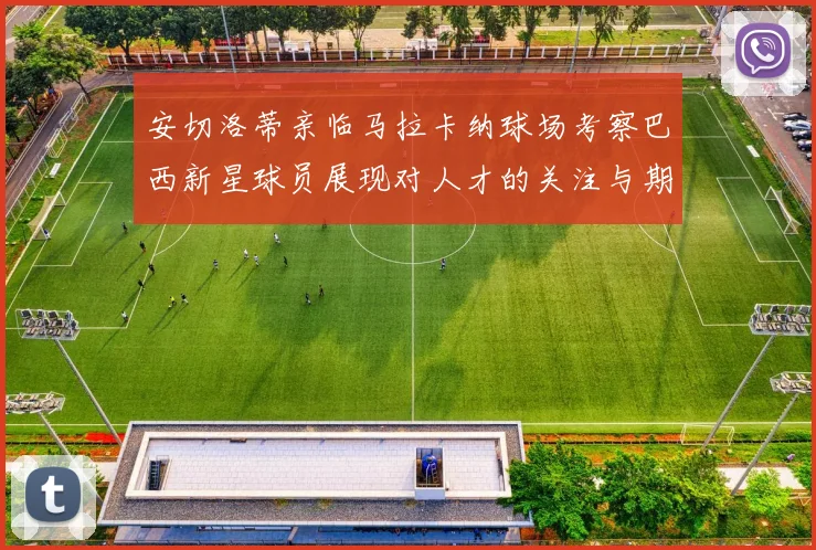 安切洛蒂亲临马拉卡纳球场考察巴西新星球员展现对人才的关注与期待
