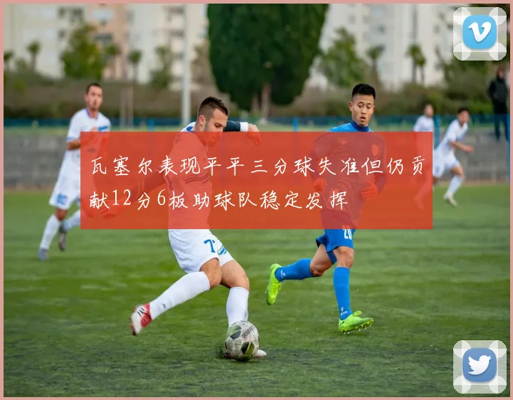 瓦塞尔表现平平三分球失准但仍贡献12分6板助球队稳定发挥