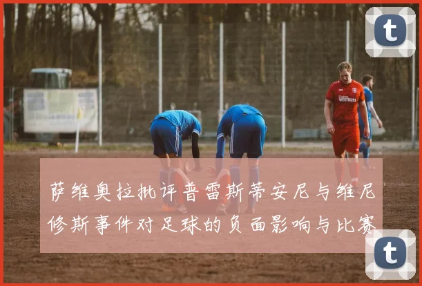 萨维奥拉批评普雷斯蒂安尼与维尼修斯事件对足球的负面影响与比赛公正性