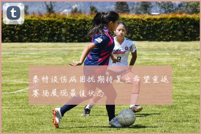 泰特谈伤病困扰期待复出希望重返赛场展现最佳状态