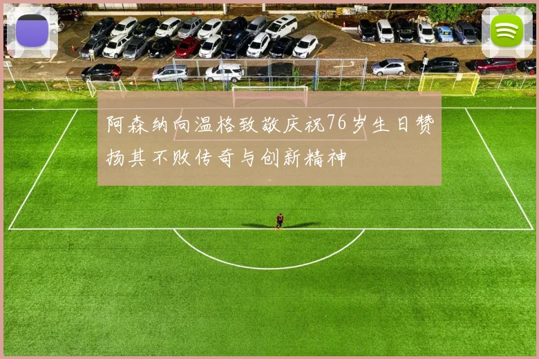 阿森纳向温格致敬庆祝76岁生日赞扬其不败传奇与创新精神
