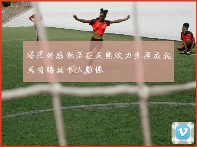 塔图姆感慨若在灰熊效力生涯成就或将铸就个人雕像