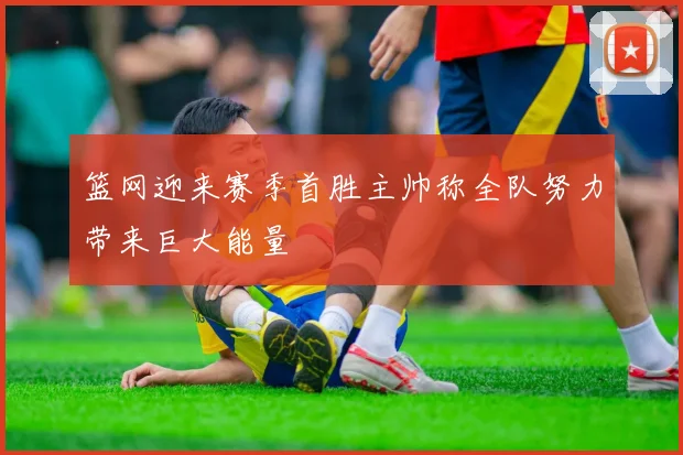 篮网迎来赛季首胜主帅称全队努力带来巨大能量