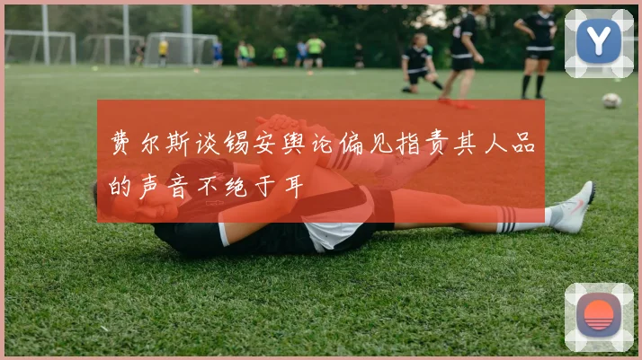 费尔斯谈锡安舆论偏见指责其人品的声音不绝于耳