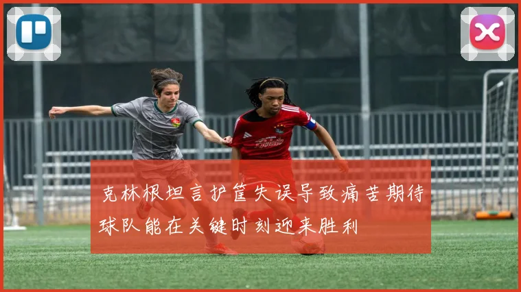 克林根坦言护筐失误导致痛苦期待球队能在关键时刻迎来胜利
