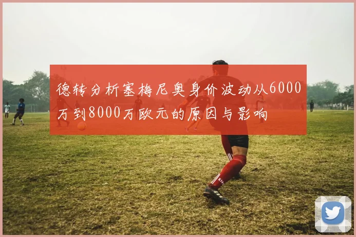 德转分析塞梅尼奥身价波动从6000万到8000万欧元的原因与影响