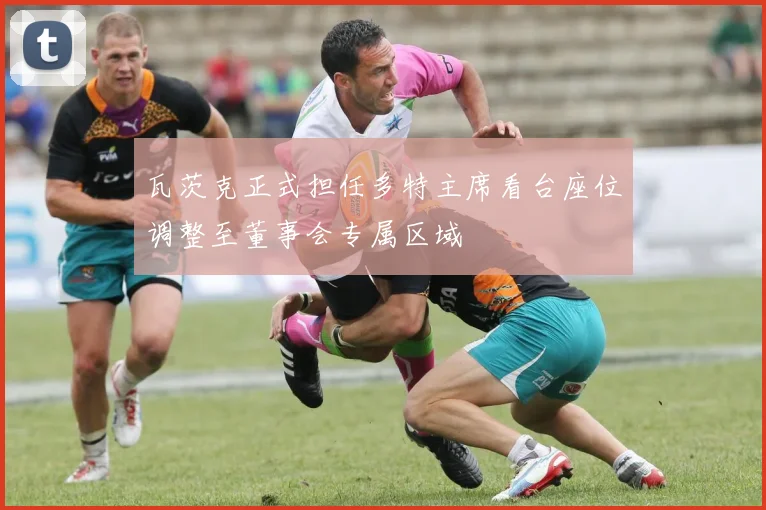 瓦茨克正式担任多特主席看台座位调整至董事会专属区域