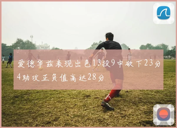 爱德华兹表现出色13投9中砍下23分4助攻正负值高达28分