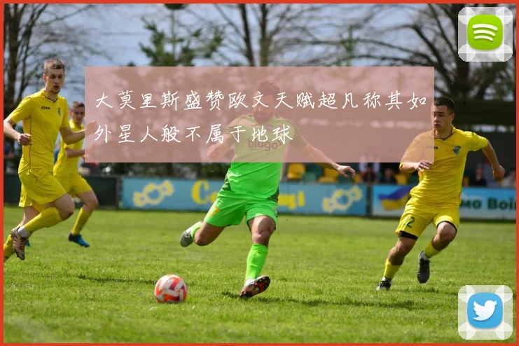大莫里斯盛赞欧文天赋超凡称其如外星人般不属于地球