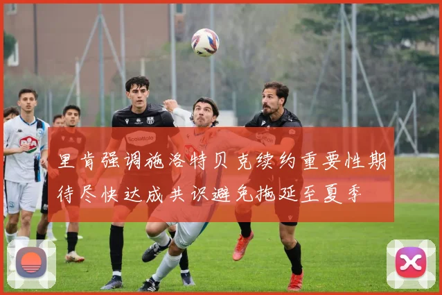 里肯强调施洛特贝克续约重要性期待尽快达成共识避免拖延至夏季