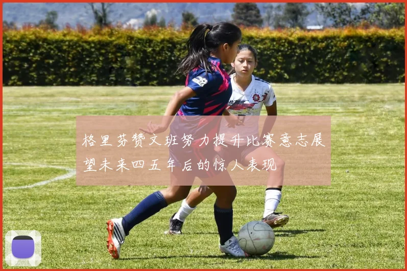 格里芬赞文班努力提升比赛意志展望未来四五年后的惊人表现