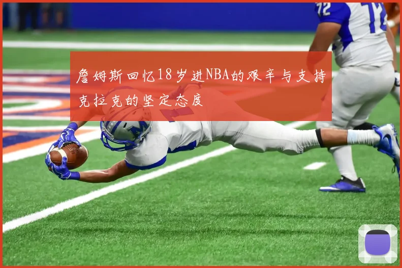 詹姆斯回忆18岁进NBA的艰辛与支持克拉克的坚定态度