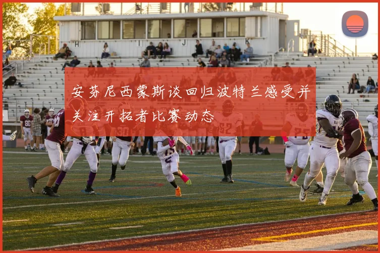 安芬尼西蒙斯谈回归波特兰感受并关注开拓者比赛动态